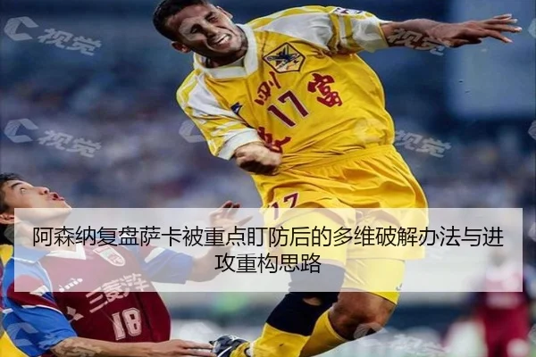 阿森纳复盘萨卡被重点盯防后的多维破解办法与进攻重构思路（cc7c7.app）