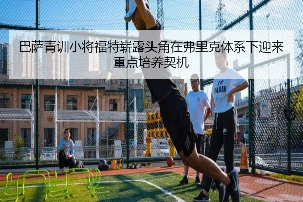 巴萨青训小将福特崭露头角在弗里克体系下迎来重点培养契机（cc7c7.app）